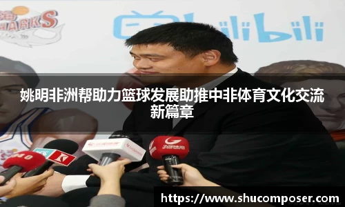 姚明非洲帮助力篮球发展助推中非体育文化交流新篇章