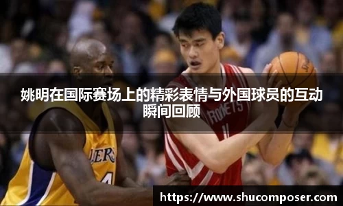 姚明在国际赛场上的精彩表情与外国球员的互动瞬间回顾