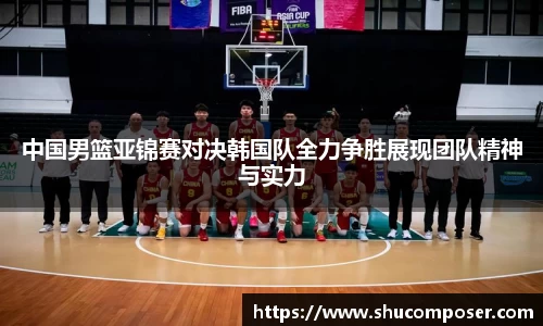 中国男篮亚锦赛对决韩国队全力争胜展现团队精神与实力