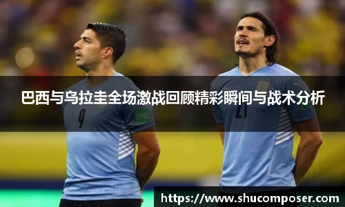 巴西与乌拉圭全场激战回顾精彩瞬间与战术分析